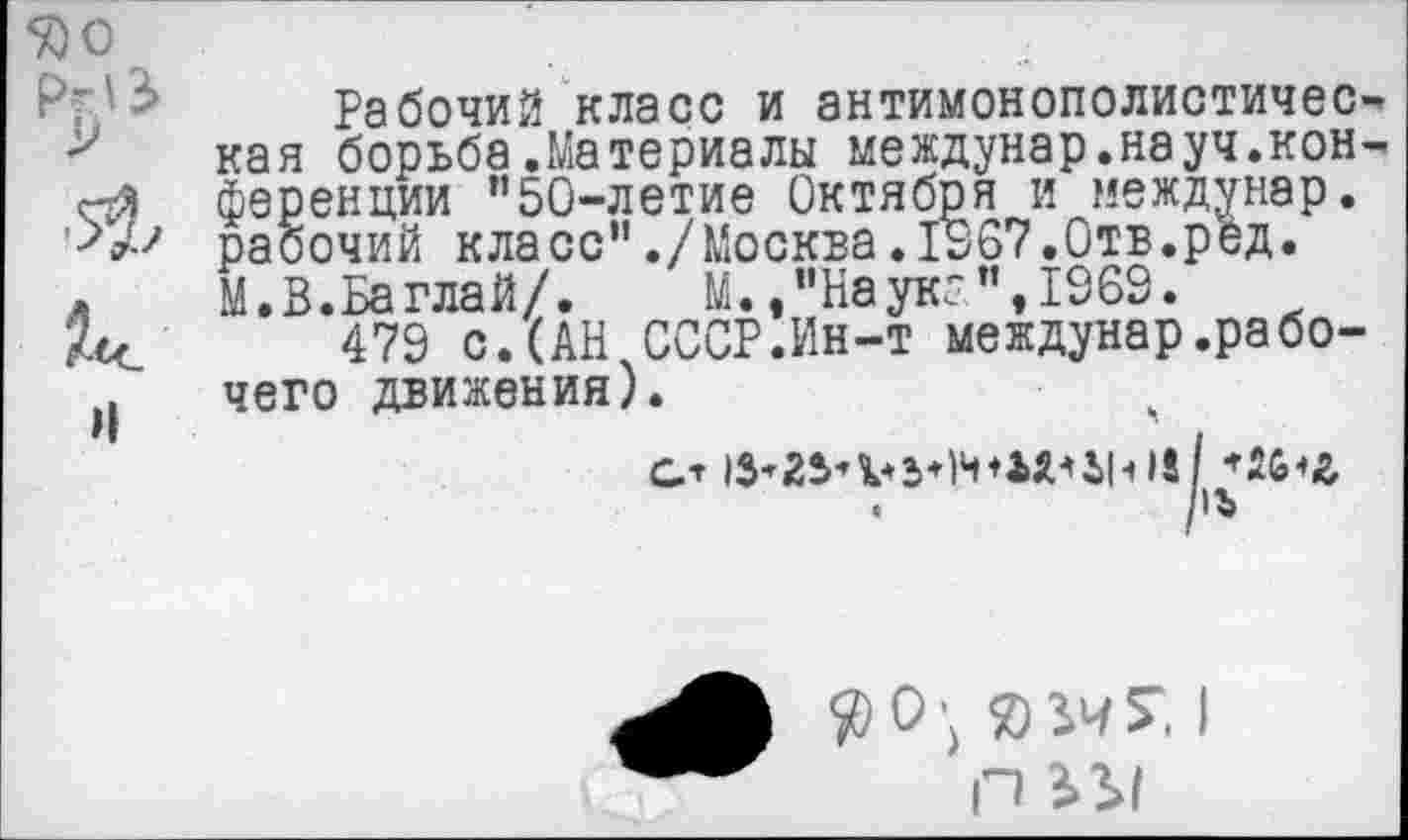 ﻿50 О
Рабочий класс и антимонополистичес-у кая борьба.Материалы междунар.науч.кон-«я ференции "50-летие Октября и междунар.
рабочий класс"./Москва.1967.Отв.ред.
л	М.В.Баглай/.	М. ,"Наукг ",1969.
479 с.(АН СССР.Ин-т междунар.рабо-Л чего движения).
G* lS’2S-'V3+luf*Wi|-i)8 / *2G<£,
.	/!Ъ
ЯВЧГ. I П